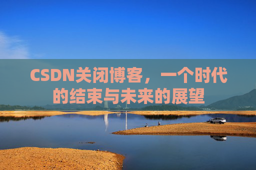 CSDN关闭博客，一个时代的结束与未来的展望